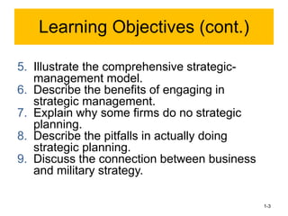 5. Illustrate the comprehensive strategic-
management model.
6. Describe the benefits of engaging in
strategic management.
7. Explain why some firms do no strategic
planning.
8. Describe the pitfalls in actually doing
strategic planning.
9. Discuss the connection between business
and military strategy.
1-3
Learning Objectives (cont.)
 