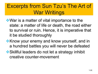 ❖War is a matter of vital importance to the
state: a matter of life or death, the road either
to survival or ruin. Hence, it is imperative that
it be studied thoroughly
❖Know your enemy and know yourself, and in
a hundred battles you will never be defeated
❖Skillful leaders do not let a strategy inhibit
creative counter-movement
1-30
Excerpts from Sun Tzu’s The Art of
War Writings
 