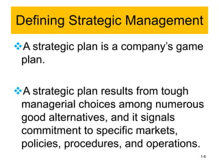 ❖A strategic plan is a company’s game
plan.
❖A strategic plan results from tough
managerial choices among numerous
good alternatives, and it signals
commitment to specific markets,
policies, procedures, and operations.
1-6
Defining Strategic Management
 