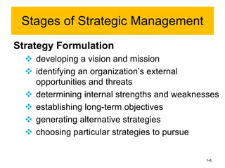 1-8
Strategy Formulation
❖ developing a vision and mission
❖ identifying an organization’s external
opportunities and threats
❖ determining internal strengths and weaknesses
❖ establishing long-term objectives
❖ generating alternative strategies
❖ choosing particular strategies to pursue
Stages of Strategic Management
 