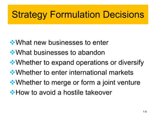 ❖What new businesses to enter
❖What businesses to abandon
❖Whether to expand operations or diversify
❖Whether to enter international markets
❖Whether to merge or form a joint venture
❖How to avoid a hostile takeover
1-9
Strategy Formulation Decisions
 