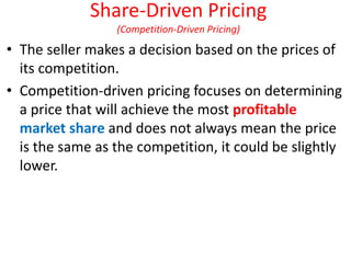 Share-Driven Pricing
(Competition-Driven Pricing)
• The seller makes a decision based on the prices of
its competition.
• Competition-driven pricing focuses on determining
a price that will achieve the most profitable
market share and does not always mean the price
is the same as the competition, it could be slightly
lower.
 