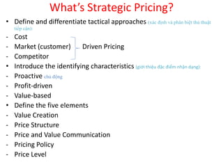 What’s Strategic Pricing?
• Define and differentiate tactical approaches (xác định và phân biệt thủ thuật
tiếp cận):
- Cost
- Market (customer) Driven Pricing
- Competitor
• Introduce the identifying characteristics (giới thiệu đặc điểm nhận dạng):
- Proactive chủ động
- Profit-driven
- Value-based
• Define the five elements
- Value Creation
- Price Structure
- Price and Value Communication
- Pricing Policy
- Price Level
 