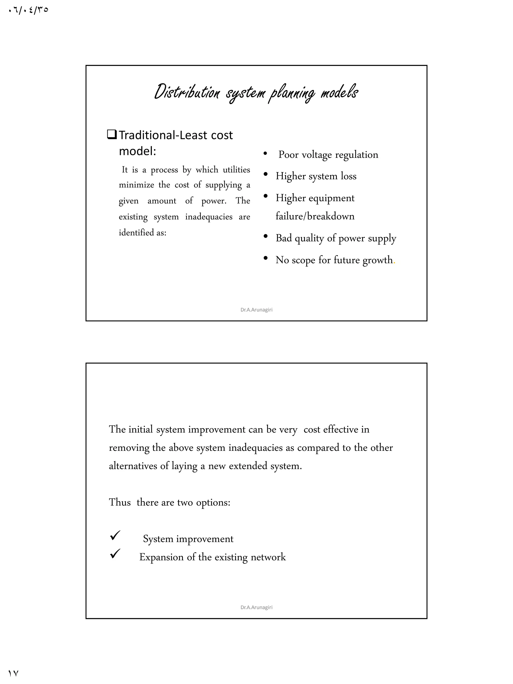 06/04/35
17
Distribution system planning models
Traditional-Least cost
model:
It is a process by which utilities
minimize the cost of supplying a
given amount of power. The
existing system inadequacies are
identified as:
• Poor voltage regulation
• Higher system loss
• Higher equipment
failure/breakdown
• Bad quality of power supply
• No scope for future growth.
Dr.A.Arunagiri
The initial system improvement can be very cost effective in
removing the above system inadequacies as compared to the other
alternatives of laying a new extended system.
Thus there are two options:
 System improvement
 Expansion of the existing network
Dr.A.Arunagiri
 