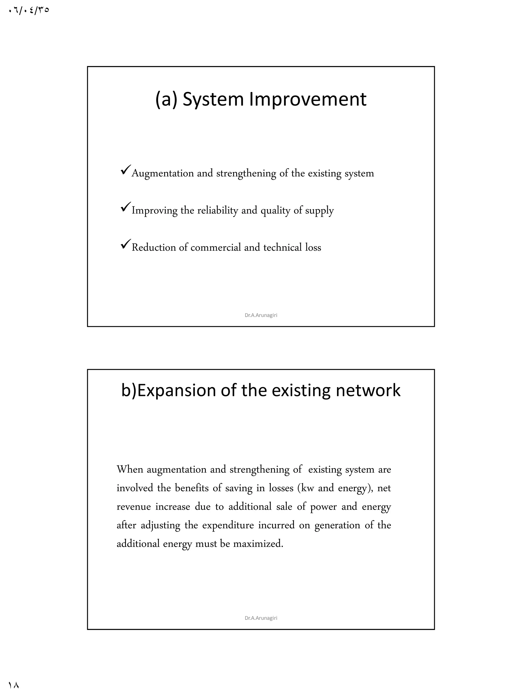 06/04/35
18
(a) System Improvement
Augmentation and strengthening of the existing system
Improving the reliability and quality of supply
Reduction of commercial and technical loss and / or
Dr.A.Arunagiri
b)Expansion of the existing network
When augmentation and strengthening of existing system are
involved the benefits of saving in losses (kw and energy), net
revenue increase due to additional sale of power and energy
after adjusting the expenditure incurred on generation of the
additional energy must be maximized.
Dr.A.Arunagiri
 