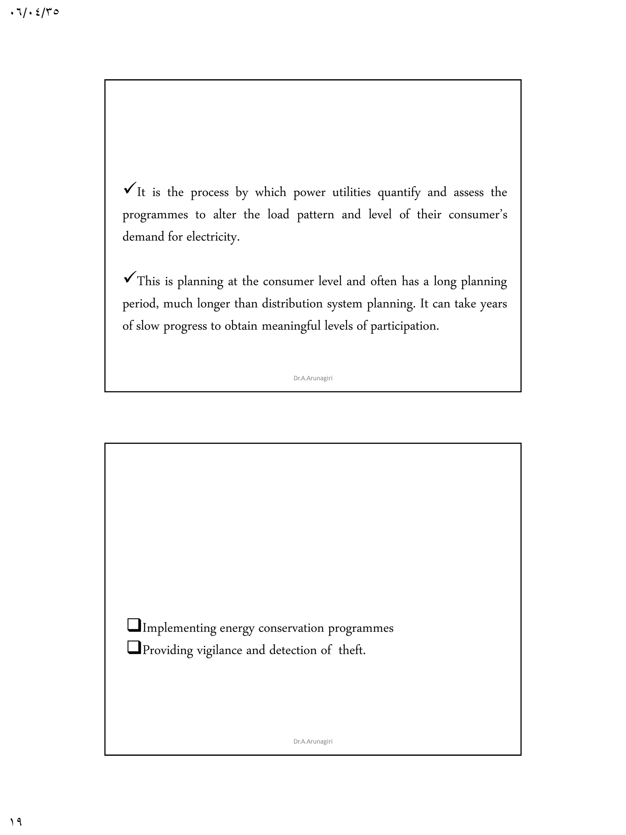06/04/35
19
2. Demand Side Planning(DSP)
It is the process by which power utilities quantify and assess the
programmes to alter the load pattern and level of their consumer’s
demand for electricity.
This is planning at the consumer level and often has a long planning
period, much longer than distribution system planning. It can take years
of slow progress to obtain meaningful levels of participation.
Dr.A.Arunagiri
The low cost demand side option can be :
Implementing energy conservation programmes
Providing vigilance and detection of theft.
Dr.A.Arunagiri
 