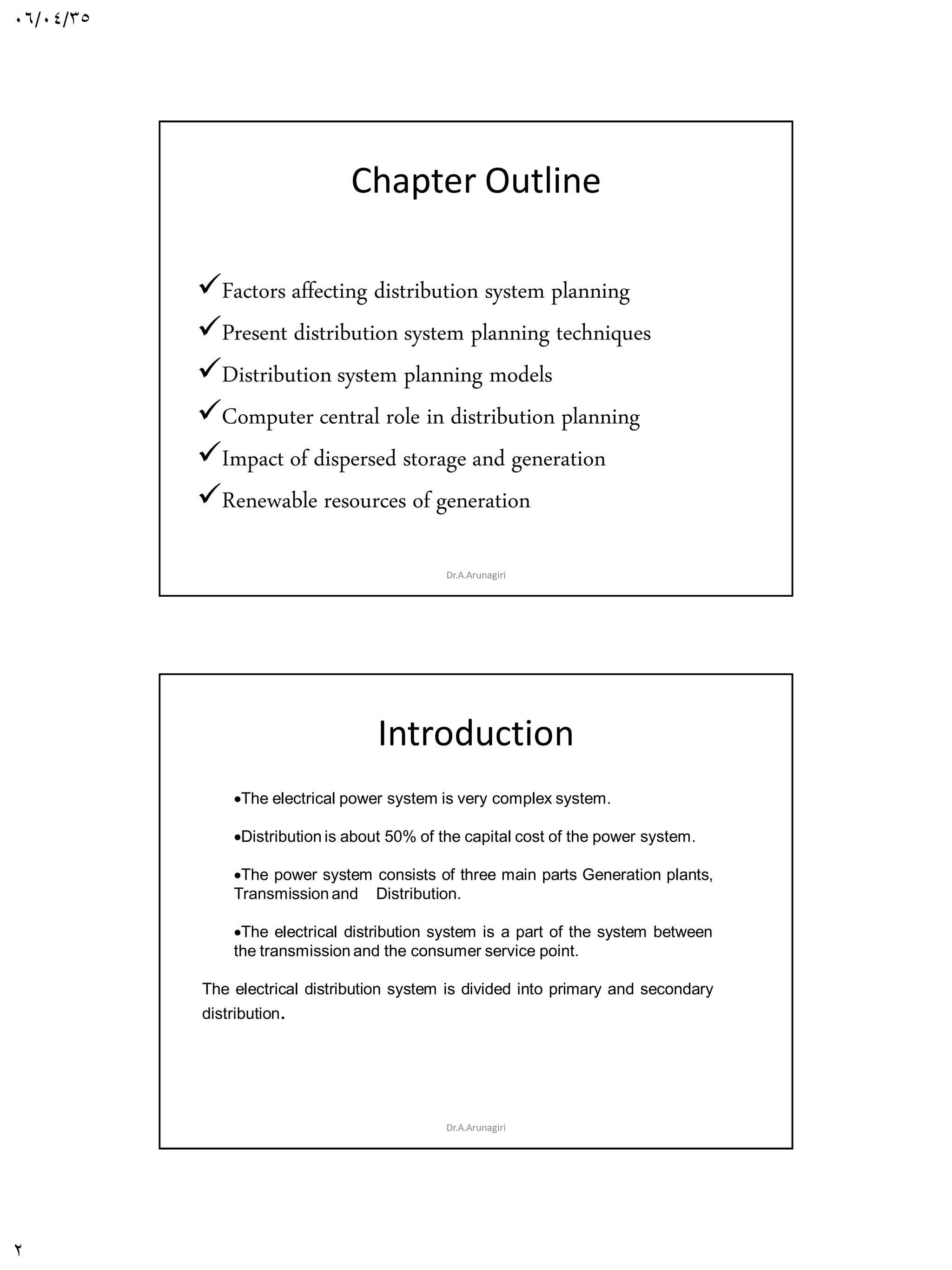 06/04/35
2
Chapter Outline
Introduction
Factors affecting distribution system planning
Present distribution system planning techniques
Distribution system planning models
Computer central role in distribution planning
Impact of dispersed storage and generation
Renewable resources of generation
Dr.A.Arunagiri
Introduction
Dr.A.Arunagiri
The electrical power system is very complex system.
Distribution is about 50% of the capital cost of the power system.
The power system consists of three main parts Generation plants,
Transmission and Distribution.
The electrical distribution system is a part of the system between
the transmission and the consumer service point.
The electrical distribution system is divided into primary and secondary
distribution.
 