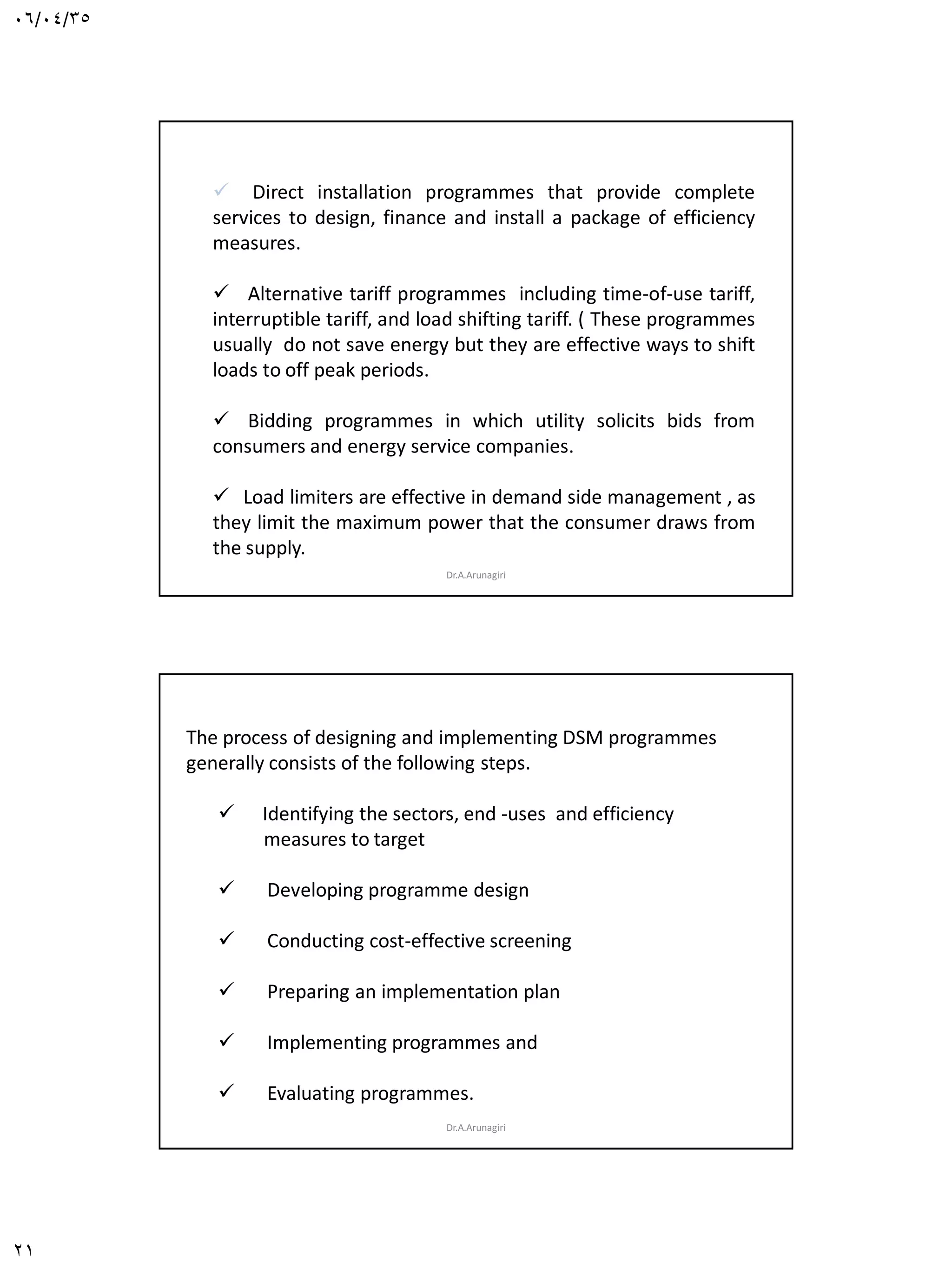 06/04/35
21
 Direct installation programmes that provide complete
services to design, finance and install a package of efficiency
measures.
 Alternative tariff programmes including time-of-use tariff,
interruptible tariff, and load shifting tariff. ( These programmes
usually do not save energy but they are effective ways to shift
loads to off peak periods.
 Bidding programmes in which utility solicits bids from
consumers and energy service companies.
 Load limiters are effective in demand side management , as
they limit the maximum power that the consumer draws from
the supply.
Dr.A.Arunagiri
The process of designing and implementing DSM programmes
generally consists of the following steps.
 Identifying the sectors, end -uses and efficiency
measures to target
 Developing programme design
 Conducting cost-effective screening
 Preparing an implementation plan
 Implementing programmes and
 Evaluating programmes.
Dr.A.Arunagiri
 