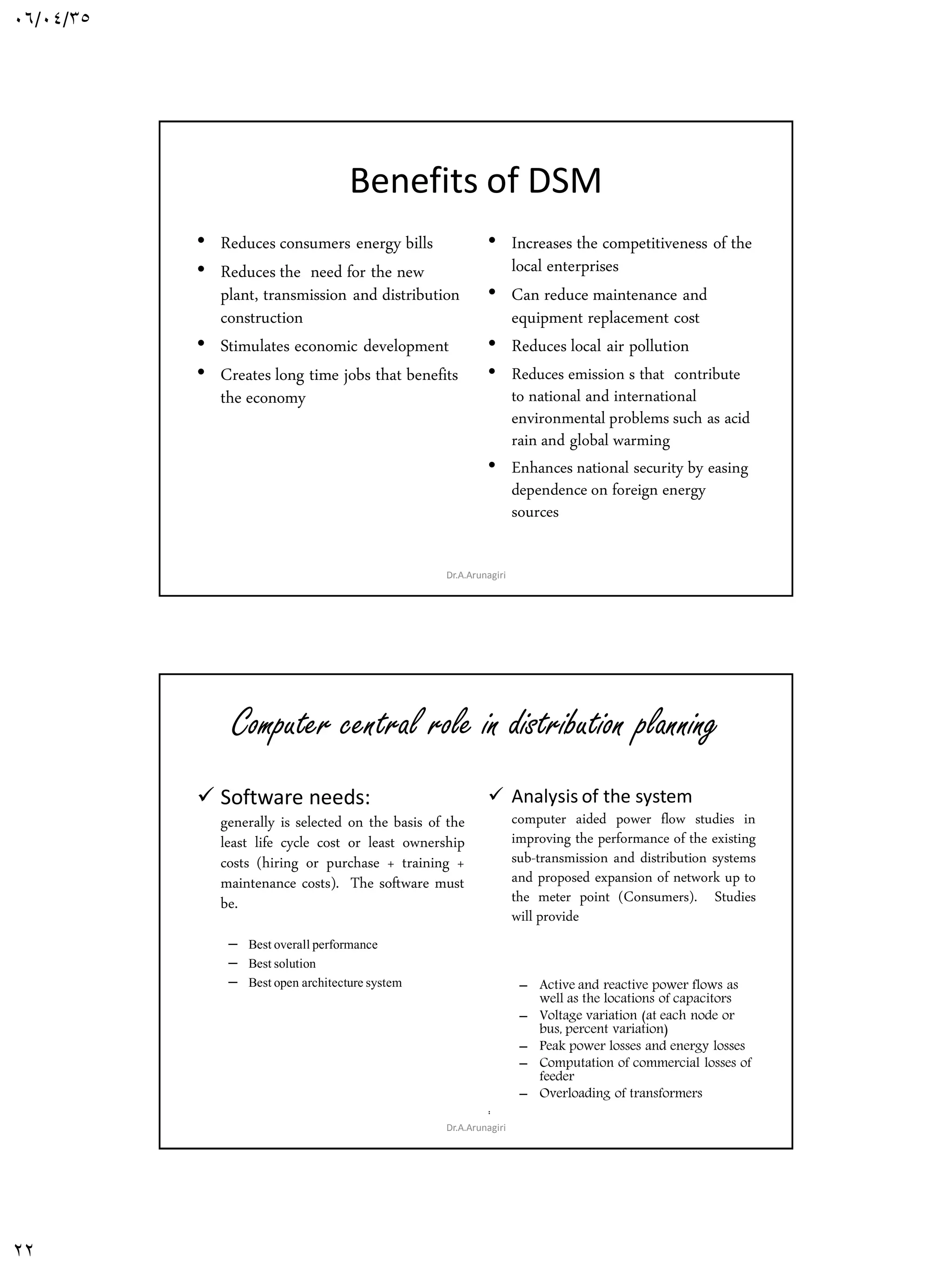 06/04/35
22
Benefits of DSM
• Reduces consumers energy bills
• Reduces the need for the new
plant, transmission and distribution
construction
• Stimulates economic development
• Creates long time jobs that benefits
the economy
• Increases the competitiveness of the
local enterprises
• Can reduce maintenance and
equipment replacement cost
• Reduces local air pollution
• Reduces emission s that contribute
to national and international
environmental problems such as acid
rain and global warming
• Enhances national security by easing
dependence on foreign energy
sources
Dr.A.Arunagiri
Computer central role in distribution planning
 Software needs:
generally is selected on the basis of the
least life cycle cost or least ownership
costs (hiring or purchase + training +
maintenance costs). The software must
be.
– Bestoverallperformance
– Bestsolution
– Bestopen architecture system
 Analysis of the system
computer aided power flow studies in
improving the performance of the existing
sub-transmission and distribution systems
and proposed expansion of network up to
the meter point (Consumers). Studies
will provide
– Active and reactive power flows as
well as the locations of capacitors
– Voltage variation (at each node or
bus, percent variation)
– Peak power losses and energy losses
– Computation of commercial losses of
feeder
– Overloading of transformers
:
Dr.A.Arunagiri
 
