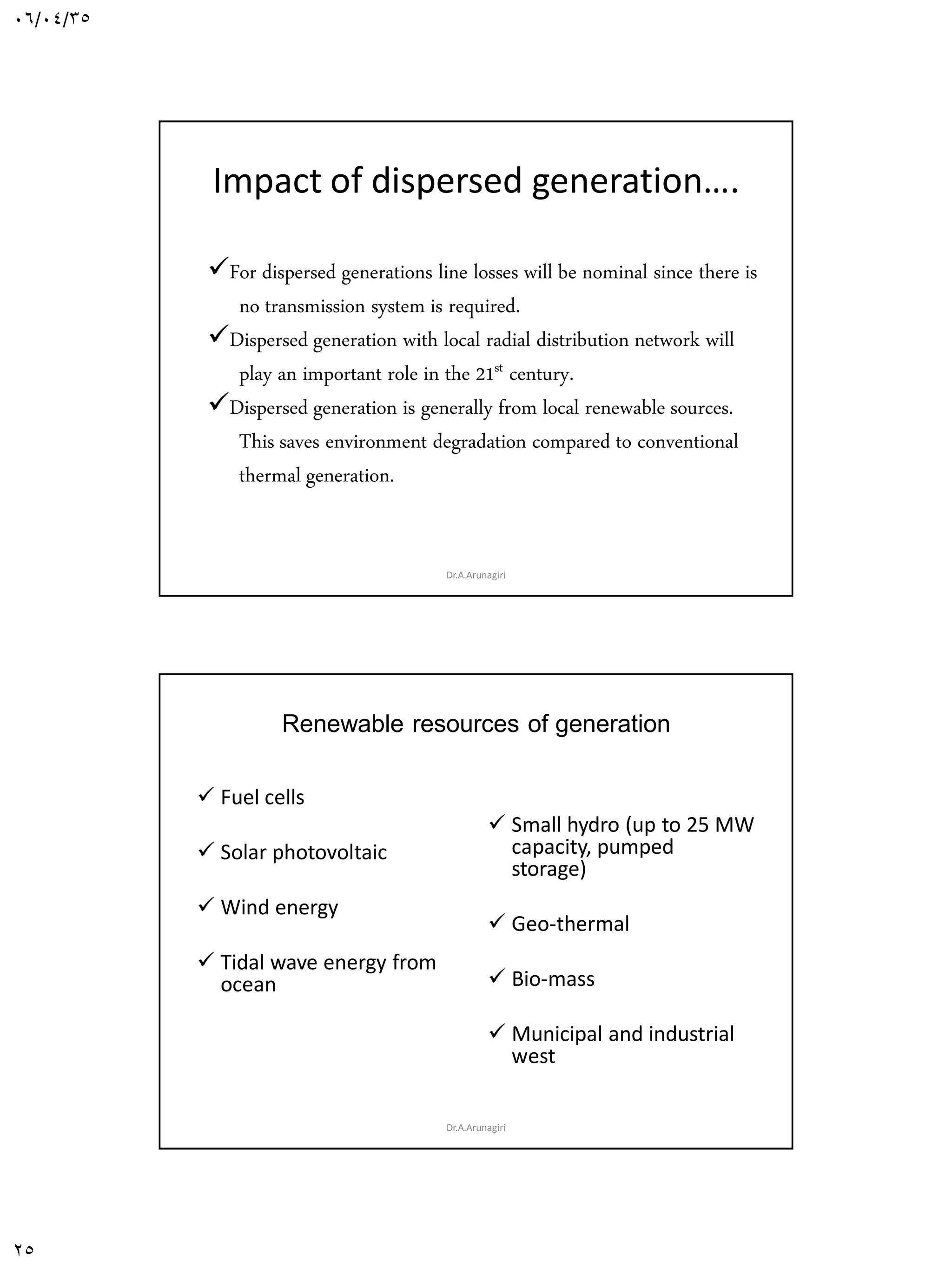 06/04/35
25
Impact of dispersed generation….
For dispersed generations line losses will be nominal since there is
no transmission system is required.
Dispersed generation with local radial distribution network will
play an important role in the 21st century.
Dispersed generation is generally from local renewable sources.
This saves environment degradation compared to conventional
thermal generation.
Dr.A.Arunagiri
Renewable resources of generation
 Fuel cells
 Solar photovoltaic
 Wind energy
 Tidal wave energy from
ocean
 Small hydro (up to 25 MW
capacity, pumped
storage)
 Geo-thermal
 Bio-mass
 Municipal and industrial
west
Dr.A.Arunagiri
 