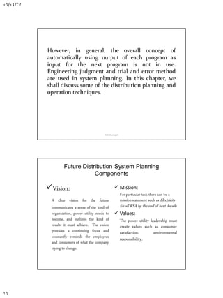 06/04/35
16
However, in general, the overall concept of
automatically using output of each program as
input for the next program is not in use.
Engineering judgment and trial and error method
are used in system planning. In this chapter, we
shall discuss some of the distribution planning and
operation techniques.
Dr.A.Arunagiri
Future Distribution System Planning
Components
Vision:
A clear vision for the future
communicates a sense of the kind of
organization, power utility needs to
become, and outlines the kind of
results it must achieve. The vision
provides a continuing focus and
constantly reminds the employees
and consumers of what the company
trying to change.
 Mission:
For particular task there can be a
mission statement such as Electricity
for all KSA by the end of next decade
 Values:
The power utility leadership must
create values such as consumer
satisfaction, environmental
responsibility.
Dr.A.Arunagiri
 