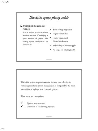 06/04/35
17
Distribution system planning models
Traditional-Least cost
model:
It is a process by which utilities
minimize the cost of supplying a
given amount of power. The
existing system inadequacies are
identified as:
• Poor voltage regulation
• Higher system loss
• Higher equipment
failure/breakdown
• Bad quality of power supply
• No scope for future growth.
Dr.A.Arunagiri
The initial system improvement can be very cost effective in
removing the above system inadequacies as compared to the other
alternatives of laying a new extended system.
Thus there are two options:
 System improvement
 Expansion of the existing network
Dr.A.Arunagiri
 