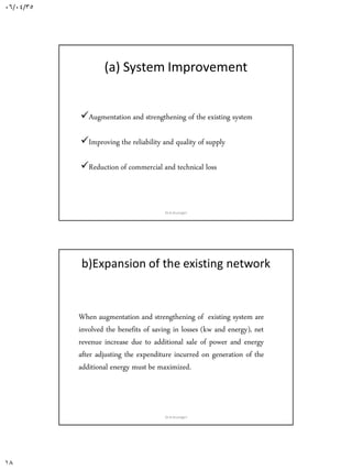 06/04/35
18
(a) System Improvement
Augmentation and strengthening of the existing system
Improving the reliability and quality of supply
Reduction of commercial and technical loss and / or
Dr.A.Arunagiri
b)Expansion of the existing network
When augmentation and strengthening of existing system are
involved the benefits of saving in losses (kw and energy), net
revenue increase due to additional sale of power and energy
after adjusting the expenditure incurred on generation of the
additional energy must be maximized.
Dr.A.Arunagiri
 