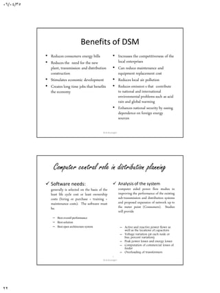 06/04/35
22
Benefits of DSM
• Reduces consumers energy bills
• Reduces the need for the new
plant, transmission and distribution
construction
• Stimulates economic development
• Creates long time jobs that benefits
the economy
• Increases the competitiveness of the
local enterprises
• Can reduce maintenance and
equipment replacement cost
• Reduces local air pollution
• Reduces emission s that contribute
to national and international
environmental problems such as acid
rain and global warming
• Enhances national security by easing
dependence on foreign energy
sources
Dr.A.Arunagiri
Computer central role in distribution planning
 Software needs:
generally is selected on the basis of the
least life cycle cost or least ownership
costs (hiring or purchase + training +
maintenance costs). The software must
be.
– Bestoverallperformance
– Bestsolution
– Bestopen architecture system
 Analysis of the system
computer aided power flow studies in
improving the performance of the existing
sub-transmission and distribution systems
and proposed expansion of network up to
the meter point (Consumers). Studies
will provide
– Active and reactive power flows as
well as the locations of capacitors
– Voltage variation (at each node or
bus, percent variation)
– Peak power losses and energy losses
– Computation of commercial losses of
feeder
– Overloading of transformers
:
Dr.A.Arunagiri
 