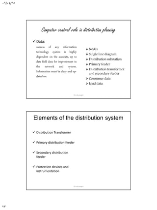 06/04/35
23
Computer central role in distribution planning
 Data:
success of any information
technology system is highly
dependent on the accurate, up to
date field data for improvement in
the network and system.
Information must be clear and up-
dated on:
Nodes
Single line diagram
Distribution substation
Primary feeder
Distribution transformer
and secondary feeder
Consumer data
Load data
Dr.A.Arunagiri
Elements of the distribution system
 Distribution Transformer
 Primary distribution feeder
 Secondary distribution
feeder
 Protection devices and
instrumentation
Dr.A.Arunagiri
 