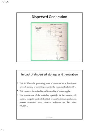 06/04/35
24
Dispersed Generation
Dr.A.Arunagiri
Impact of dispersed storage and generation
• This is When the generating plant is connected to a distribution
network capable of supplying power to the consumer load directly .
• This enhances the reliability and the quality of power supply.
• The expectations of the reliability especially for data centers, call
centers, computer controlled critical process/businesses, continuous
process industries, petro chemical refineries are four nines
(99.99%).
Dr.A.Arunagiri
 