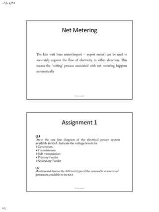 06/04/35
26
Net Metering
The kilo watt hour meter(import – export meter) can be used to
accurately register the flow of electricity in either direction. This
means the ‘netting’ process associated with net metering happens
automatically
Dr.A.Arunagiri
Assignment 1
Q.1
Draw the one line diagram of the electrical power system
available in KSA.. Indicate the voltage levels for
Generation
Transmission
Sub transmission
Primary Feeder
Secondary Feeder
Q2
Mention and discuss the different types of the renewable resources of
generation available in the KSA.
Dr.A.Arunagiri
 