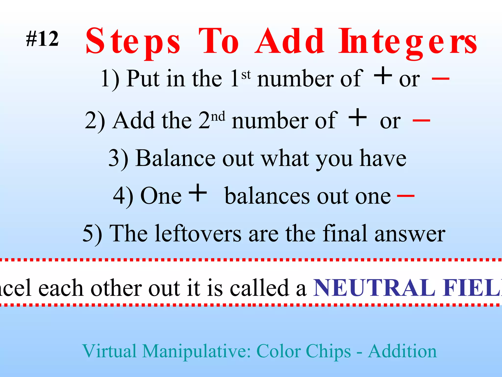 Steps To Add Integers 1) Put in the 1 st  number of  +  or  –   2) Add the 2 nd  number of  +   or  –   3) Balance out what you have  5) The leftovers are the final answer Virtual Manipulative: Color Chips - Addition #12 4) One  +  balances out one  – When a  +  and  –  cancel each other out it is called a  NEUTRAL FIELD  or  ZERO BANK   