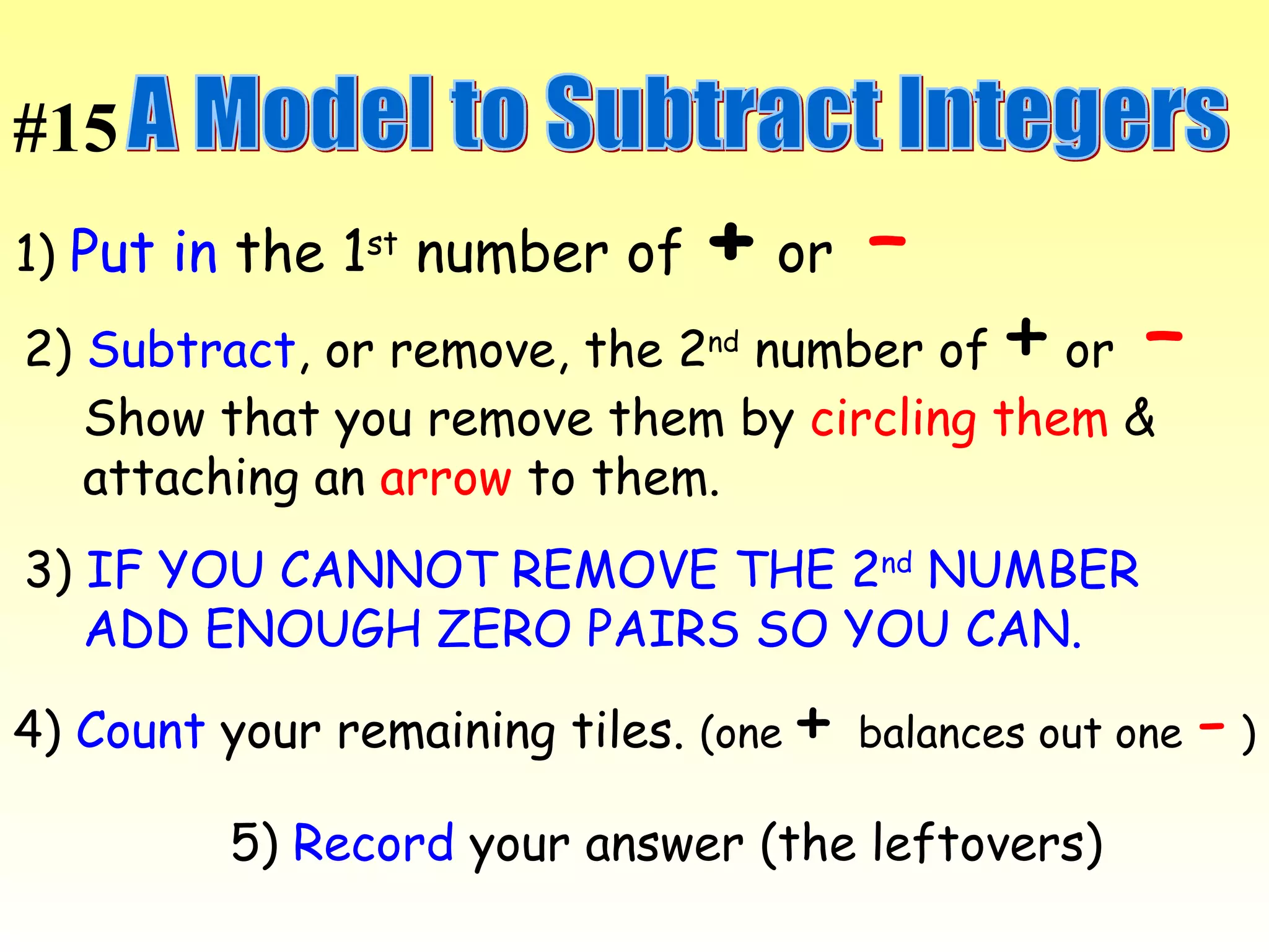 A Model to Subtract Integers 1)  Put in  the 1 st  number of  +  or  –   2)  Subtract , or remove, the 2 nd  number of  +  or  –   Show that you remove them by  circling them  &  attaching an  arrow  to them.  3)  IF YOU CANNOT REMOVE THE 2 nd  NUMBER  ADD ENOUGH ZERO PAIRS SO YOU CAN.  4)  Count  your remaining tiles.  (one  +   balances out one  -  ) 5)  Record  your answer (the leftovers) #15 
