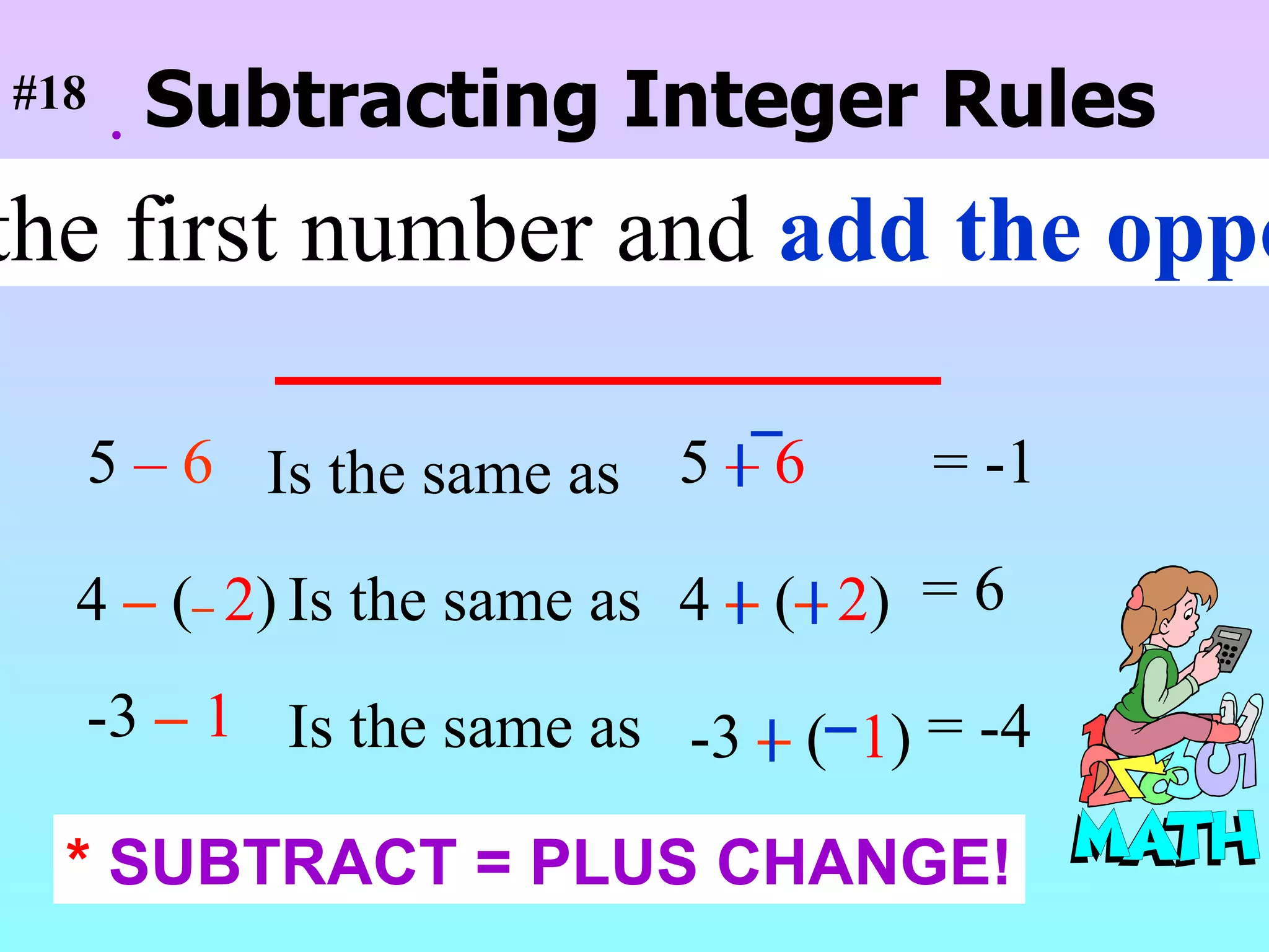  Subtracting Integer Rules Keep the first number and  add the opposite . 5  –  6 5  –   6   Is the same as = -1 4  –   ( –   2 ) Is the same as 4  –   ( –   2 ) = 6 -3  –   1 Is the same as -3  –   (  1 ) = -4 #18 *  SUBTRACT = PLUS CHANGE! 