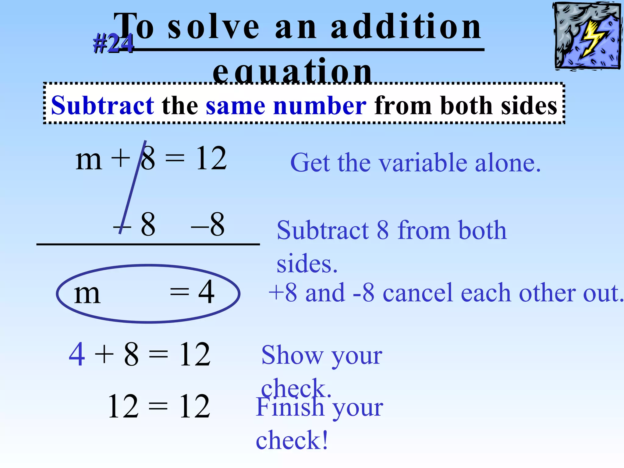 To solve an addition equation m   + 8 = 12  Get the variable alone. –  8  –8  Subtract 8 from both sides. m   = 4  +8 and -8 cancel each other out. 4   + 8 = 12 Show your check. Subtract  the  same number  from both sides #24   12 = 12 Finish your check! 