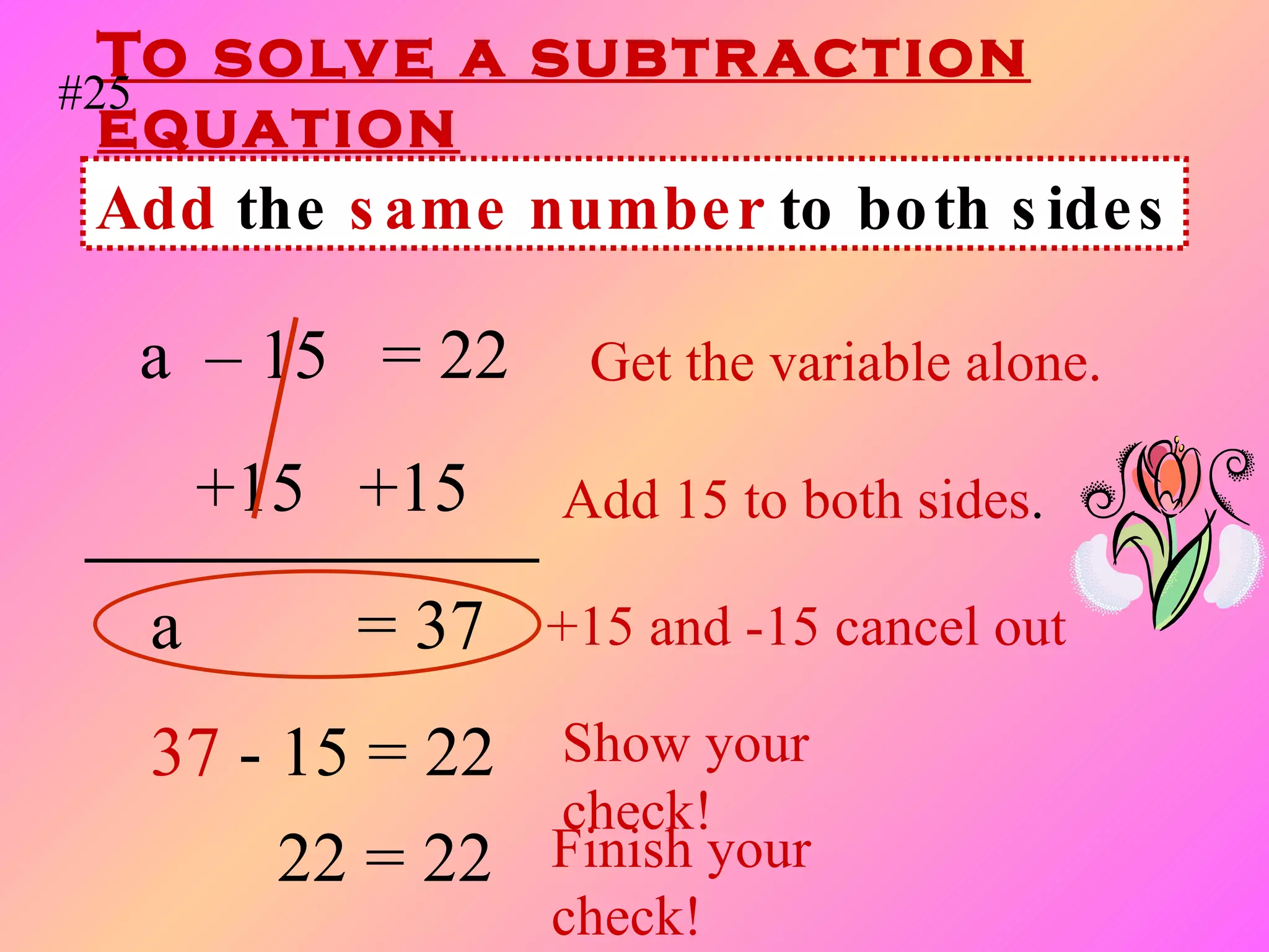 To solve a subtraction equation a  – 15  = 22   Get the variable alone. +15  +15  Add 15 to both sides . a   = 37  +15 and -15 cancel out 37   - 15 = 22 Show your check! Add  the  same number  to both sides #25 22 = 22 Finish your check! 