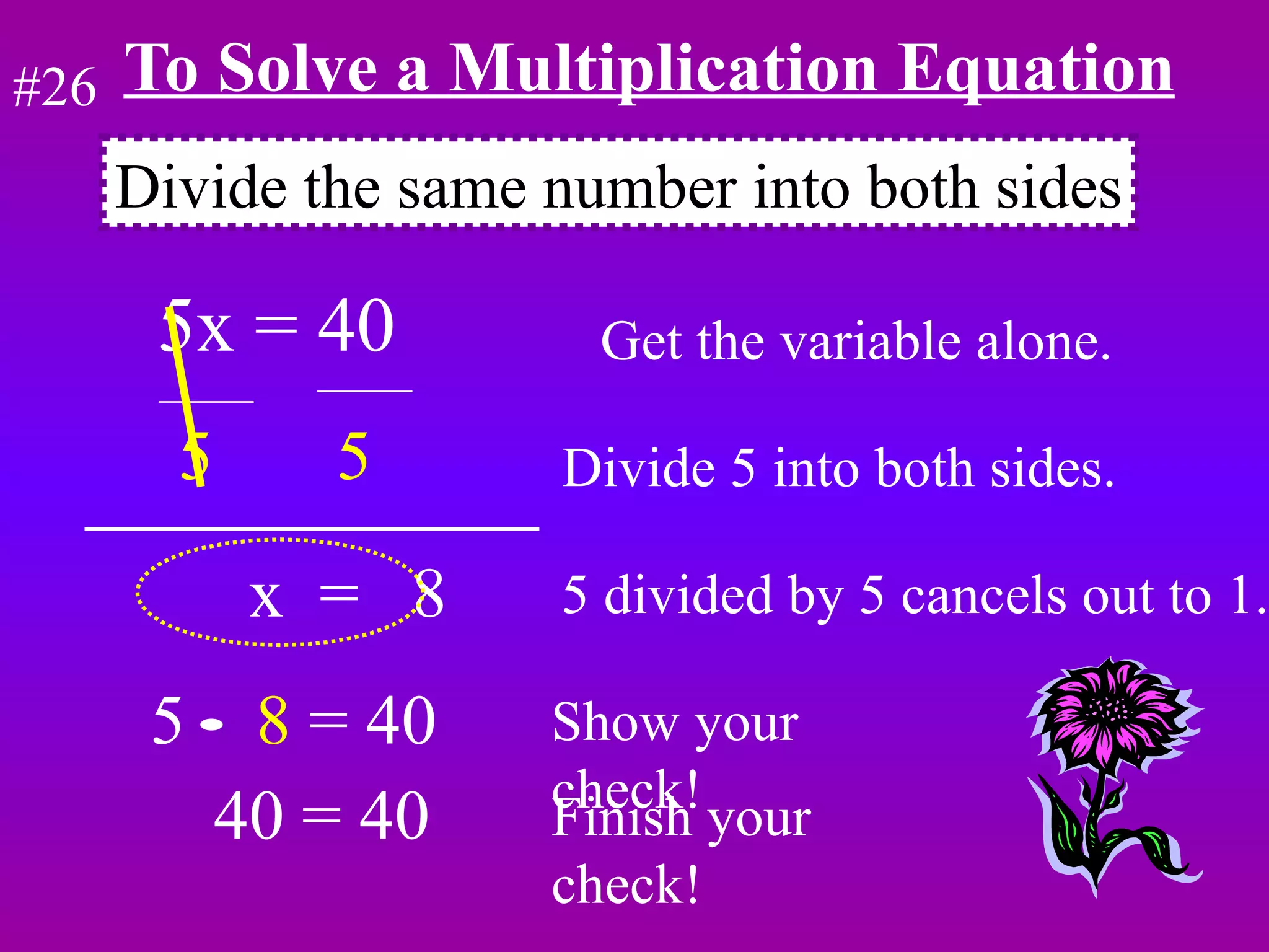 To Solve a Multiplication Equation 5x = 40  Get the variable alone. 5  5   Divide 5 into both sides. x  =  8  5 divided by 5 cancels out to 1. 5  8  = 40 Show your check! Divide the same number into both sides #26 40 = 40 Finish your check! 