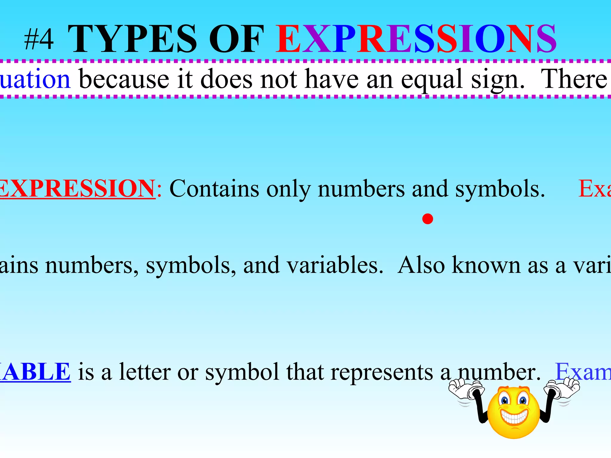 An expression is  NOT an equation  because it does not have an equal sign.  There are 2 types of expressions.  NUMERICAL EXPRESSION :  Contains only numbers and symbols.  Example:   5  3 + 4 ALGEBRAIC EXPRESSION :   Contains numbers, symbols, and variables.  Also known as a variable expression.  Example:   m + 8 A  VARIABLE  is a letter or symbol that represents a number.  Example:  x TYPES OF   E X P R E S S I O N S   #4 