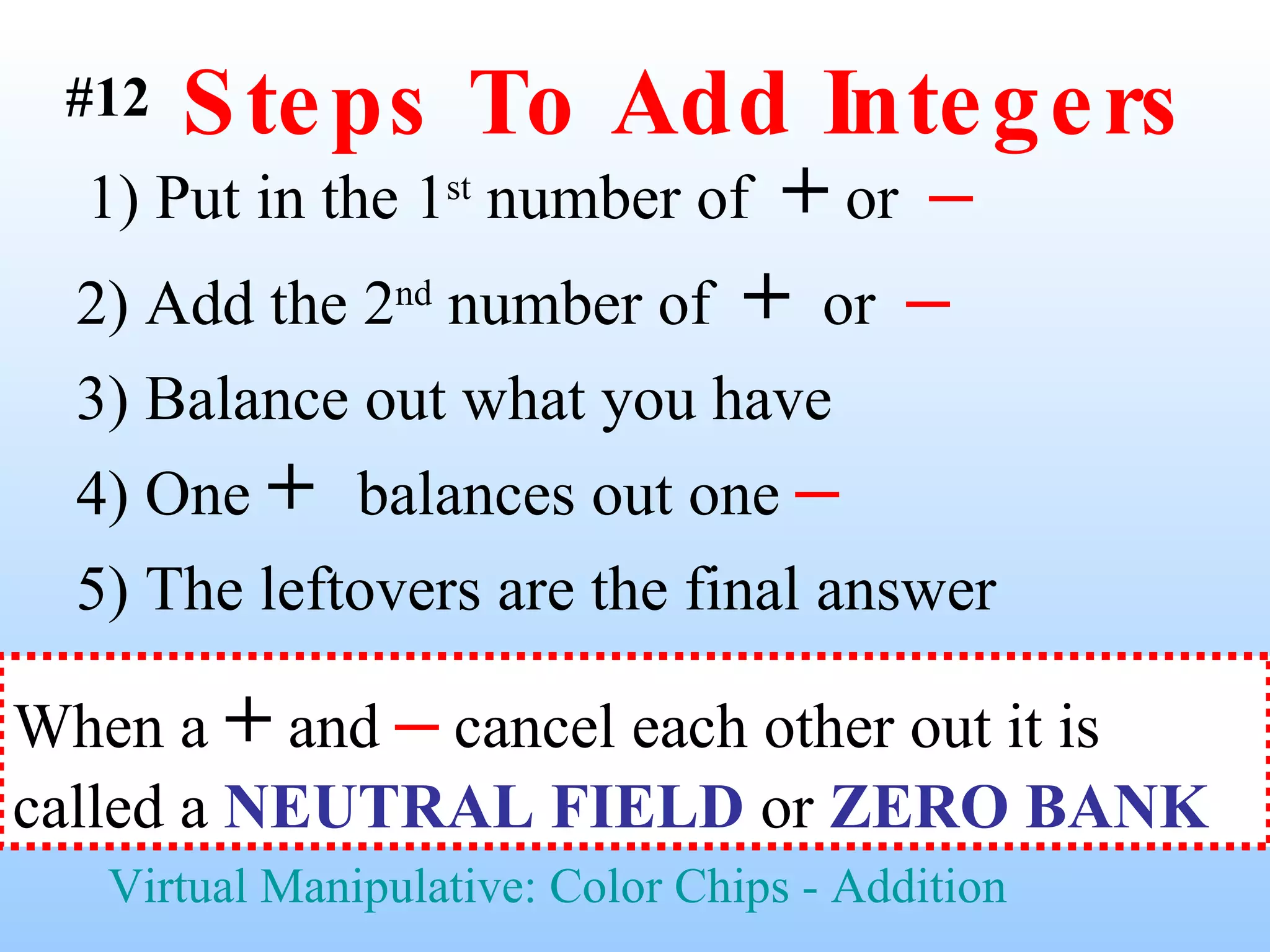 Steps To Add Integers 1) Put in the 1 st  number of  +  or  –   2) Add the 2 nd  number of  +   or  –   3) Balance out what you have  5) The leftovers are the final answer Virtual Manipulative: Color Chips - Addition #12 4) One  +  balances out one  – When a  +  and  –  cancel each other out it is called a  NEUTRAL FIELD  or  ZERO BANK   
