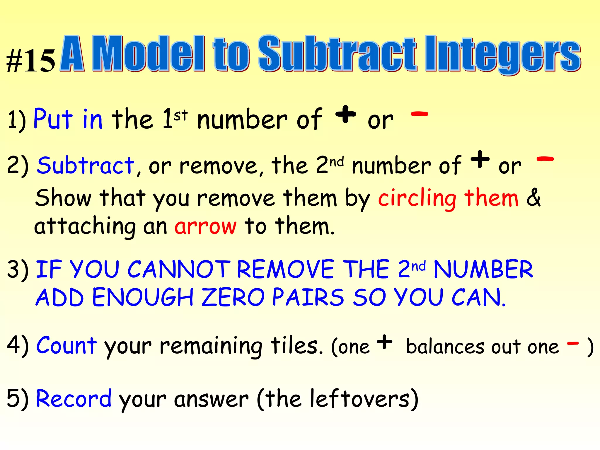 A Model to Subtract Integers 1)  Put in  the 1 st  number of  +  or  –   2)  Subtract , or remove, the 2 nd  number of  +  or  –   Show that you remove them by  circling them  &  attaching an  arrow  to them.  3)  IF YOU CANNOT REMOVE THE 2 nd  NUMBER  ADD ENOUGH ZERO PAIRS SO YOU CAN.  4)  Count  your remaining tiles.  (one  +   balances out one  -  ) 5)  Record  your answer (the leftovers) #15 
