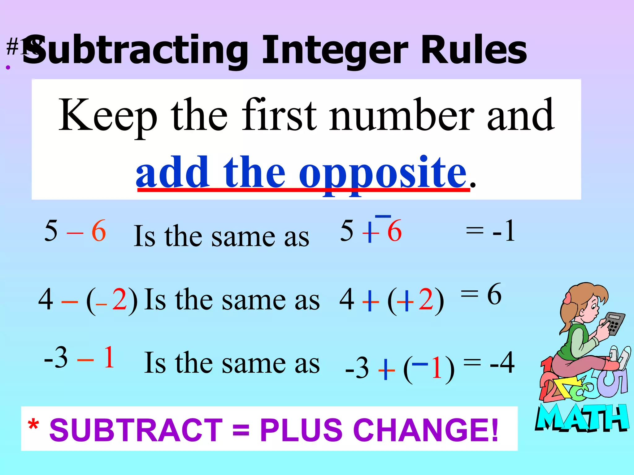  Subtracting Integer Rules Keep the first number and  add the opposite . 5  –  6 5  –   6   Is the same as = -1 4  –   ( –   2 ) Is the same as 4  –   ( –   2 ) = 6 -3  –   1 Is the same as -3  –   (  1 ) = -4 #18 *  SUBTRACT = PLUS CHANGE! 