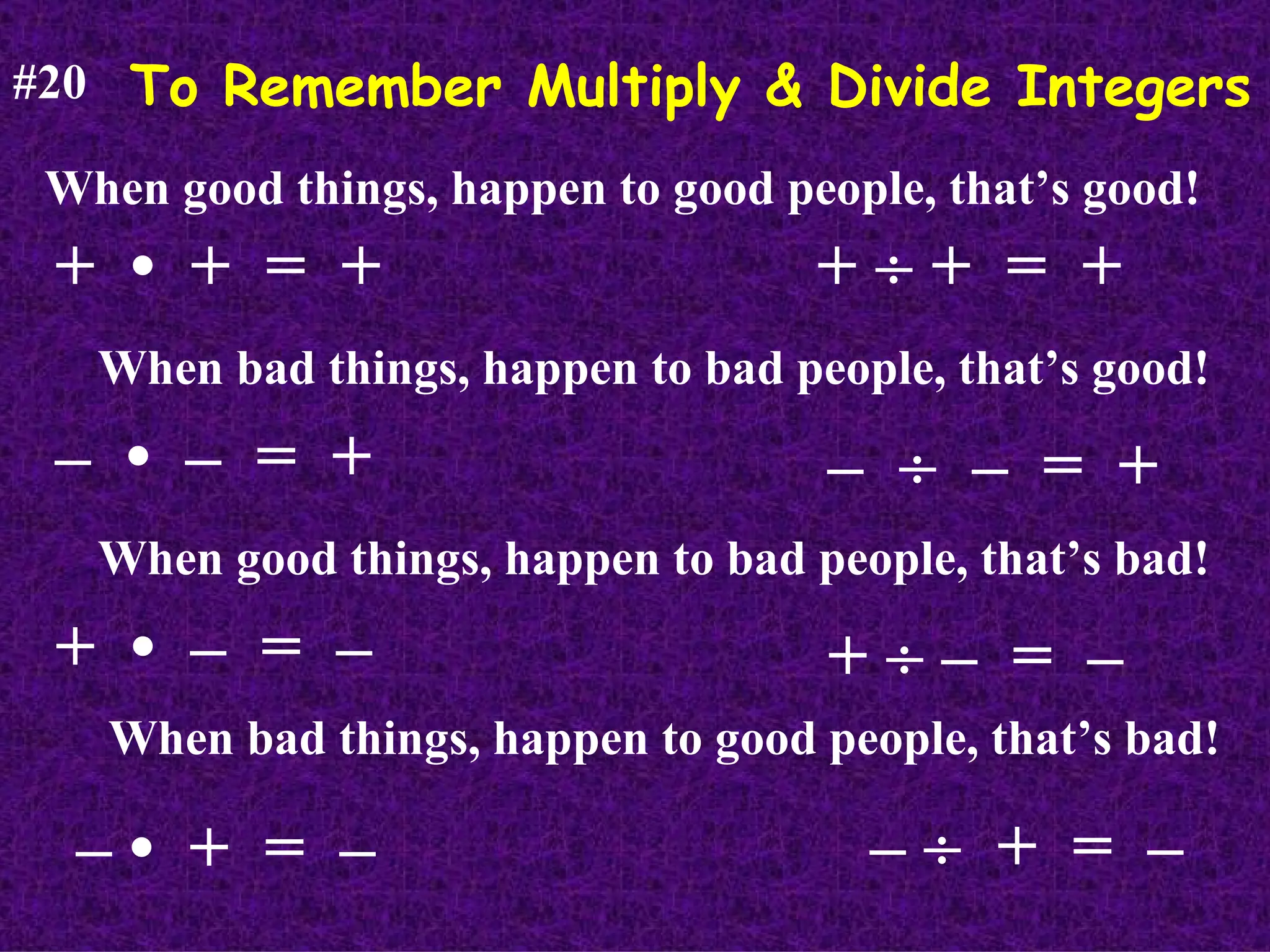 To Remember Multiply & Divide Integers #20 When good things, happen to good people, that’s good! +  •  +  =  + When bad things, happen to bad people, that’s good! –  •  –  =  + When good things, happen to bad people, that’s bad! +  •  –  =  – When bad things, happen to good people, that’s bad! – •  +  =  – +    +  =  + –     –  =  + +    –  =  – –     +  =  – 