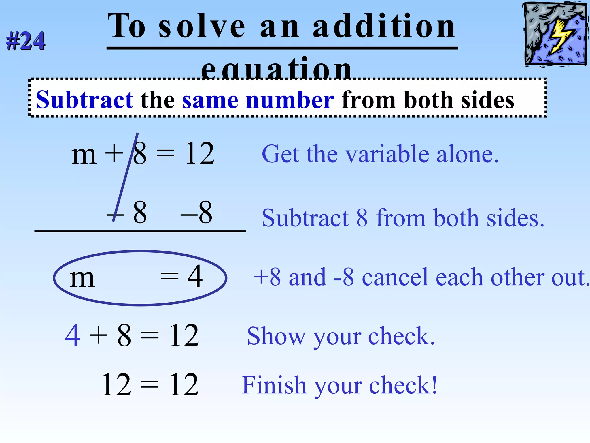 To solve an addition equation m   + 8 = 12  Get the variable alone. –  8  –8  Subtract 8 from both sides. m   = 4  +8 and -8 cancel each other out. 4   + 8 = 12 Show your check. Subtract  the  same number  from both sides #24   12 = 12 Finish your check! 