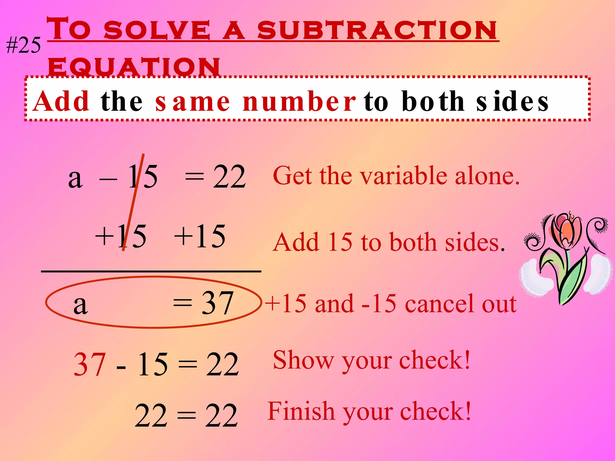 To solve a subtraction equation a  – 15  = 22   Get the variable alone. +15  +15  Add 15 to both sides . a   = 37  +15 and -15 cancel out 37   - 15 = 22 Show your check! Add  the  same number  to both sides #25 22 = 22 Finish your check! 