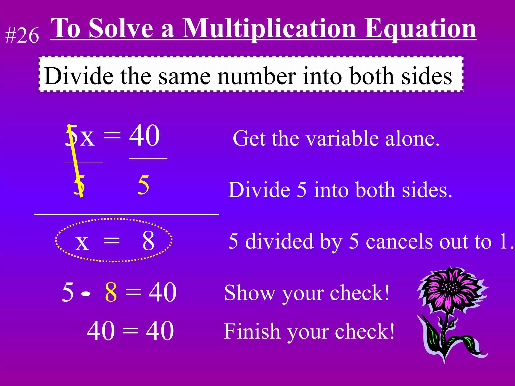 To Solve a Multiplication Equation 5x = 40  Get the variable alone. 5  5   Divide 5 into both sides. x  =  8  5 divided by 5 cancels out to 1. 5  8  = 40 Show your check! Divide the same number into both sides #26 40 = 40 Finish your check! 