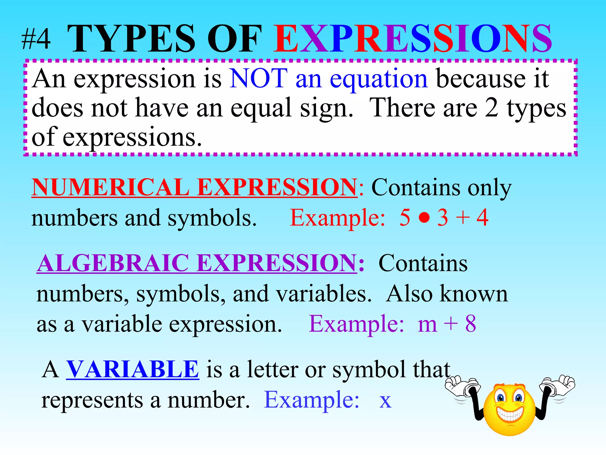 An expression is  NOT an equation  because it does not have an equal sign.  There are 2 types of expressions.  NUMERICAL EXPRESSION :  Contains only numbers and symbols.  Example:   5  3 + 4 ALGEBRAIC EXPRESSION :   Contains numbers, symbols, and variables.  Also known as a variable expression.  Example:   m + 8 A  VARIABLE  is a letter or symbol that represents a number.  Example:  x TYPES OF   E X P R E S S I O N S   #4 