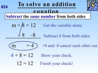 To solve an addition equation m   + 8 = 12  Get the variable alone. –  8  –8  Subtract 8 from both sides. m   = 4  +8 and -8 cancel each other out. 4   + 8 = 12 Show your check. Subtract  the  same number  from both sides #24   12 = 12 Finish your check! 