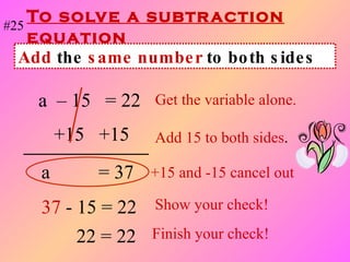 To solve a subtraction equation a  – 15  = 22   Get the variable alone. +15  +15  Add 15 to both sides . a   = 37  +15 and -15 cancel out 37   - 15 = 22 Show your check! Add  the  same number  to both sides #25 22 = 22 Finish your check! 