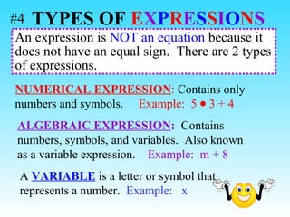 An expression is  NOT an equation  because it does not have an equal sign.  There are 2 types of expressions.  NUMERICAL EXPRESSION :  Contains only numbers and symbols.  Example:   5  3 + 4 ALGEBRAIC EXPRESSION :   Contains numbers, symbols, and variables.  Also known as a variable expression.  Example:   m + 8 A  VARIABLE  is a letter or symbol that represents a number.  Example:  x TYPES OF   E X P R E S S I O N S   #4 