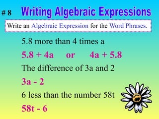 Write an  Algebraic Expression  for the  Word Phrases. 5.8 more than 4 times a  5.8 + 4a  or  4a + 5.8 The difference of 3a and 2 3a - 2 6 less than the number 58t 58t - 6 Writing Algebraic Expressions # 8 