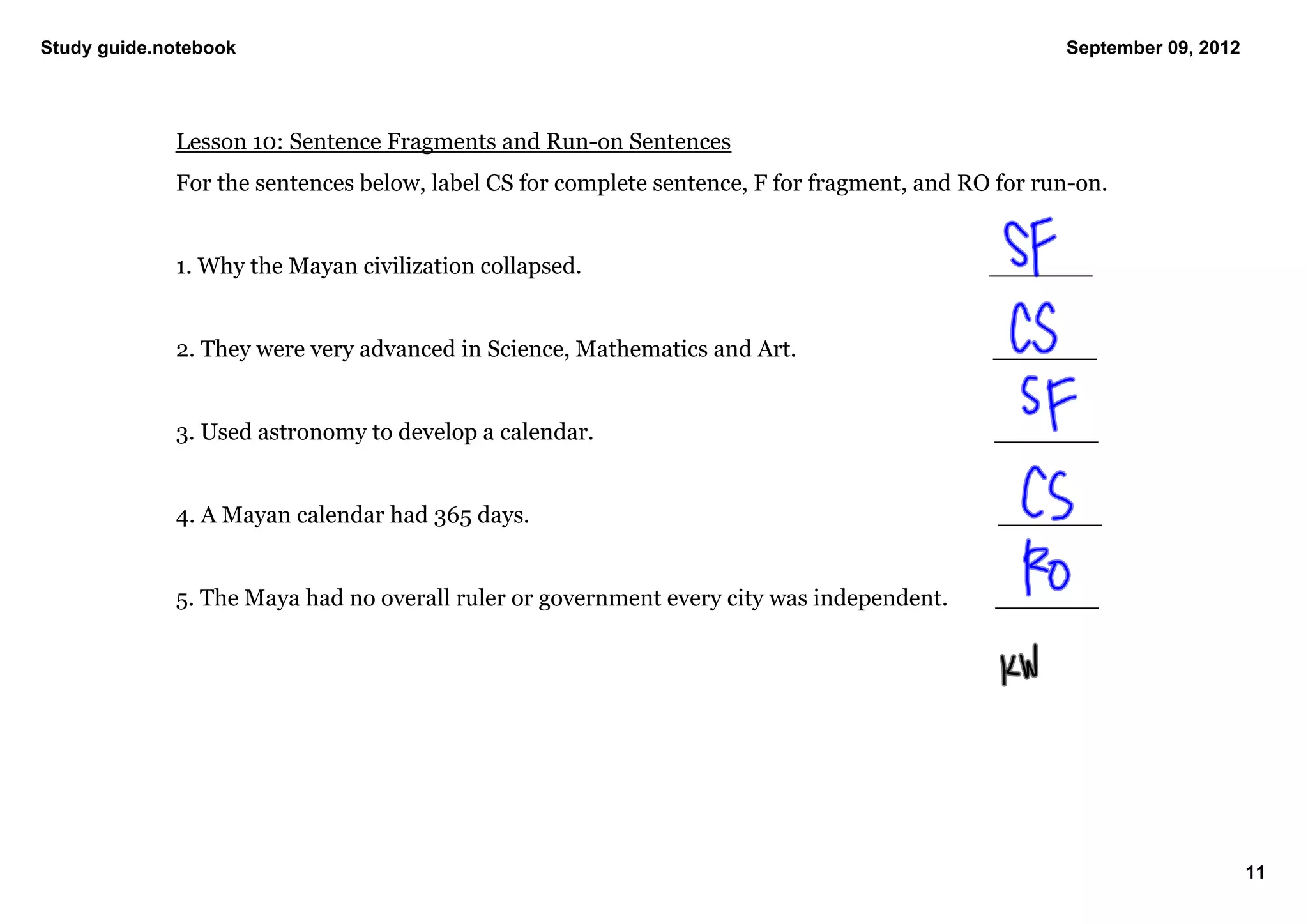 Study guide.notebook                                                                                         September 09, 2012




             Lesson 10: Sentence Fragments and Run­on Sentences
             For the sentences below, label CS for complete sentence, F for fragment, and RO for run­on. 


             1. Why the Mayan civilization collapsed.                                                  _______


             2. They were very advanced in Science, Mathematics and Art.                            _______


             3. Used astronomy to develop a calendar.                                                   _______


             4. A Mayan calendar had 365 days.                                                             _______


             5. The Maya had no overall ruler or government every city was independent.            _______




                                                                                                                                  11
 