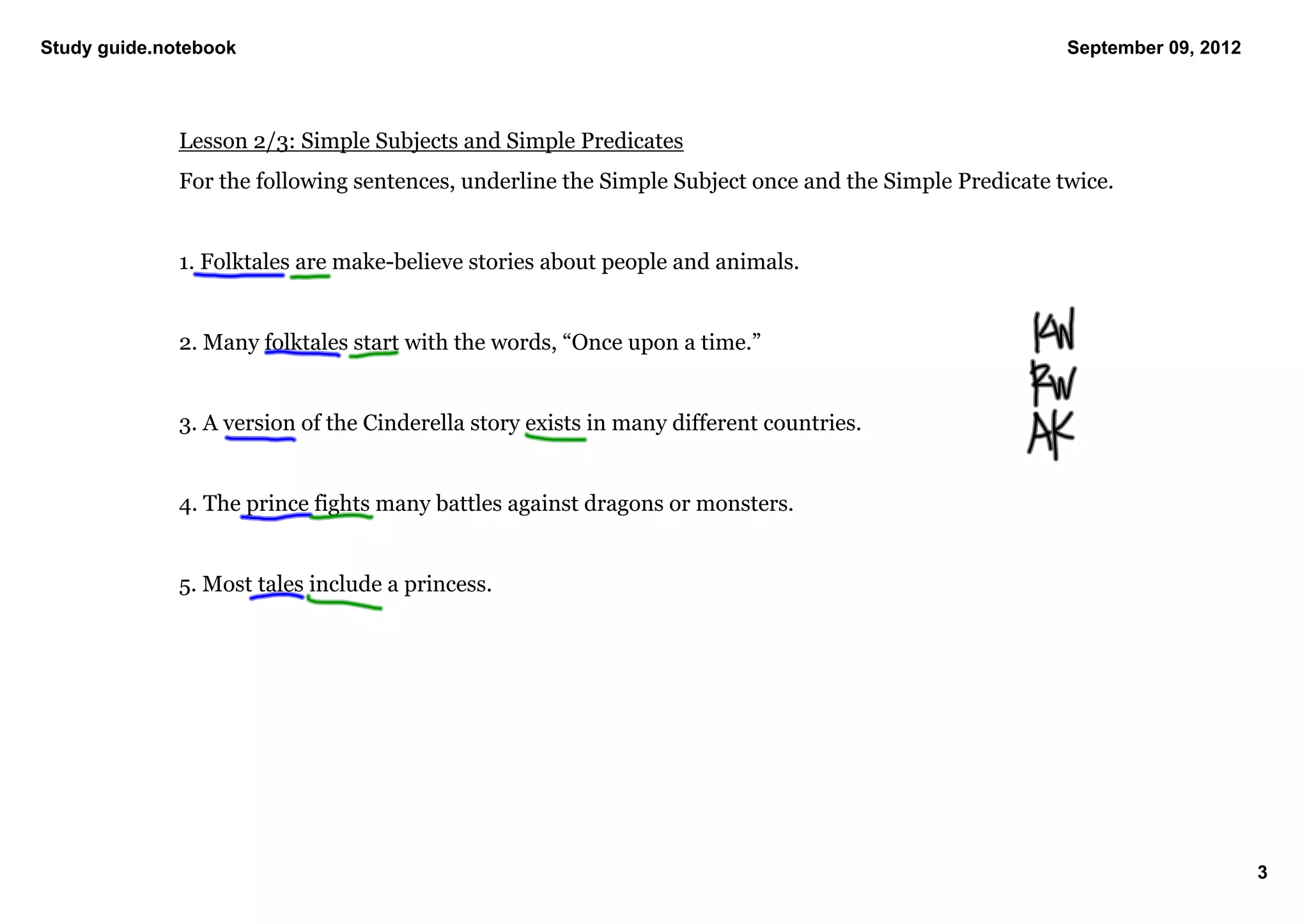Study guide.notebook                                                                                   September 09, 2012




              Lesson 2/3: Simple Subjects and Simple Predicates
              For the following sentences, underline the Simple Subject once and the Simple Predicate twice. 


              1. Folktales are make­believe stories about people and animals. 


              2. Many folktales start with the words, “Once upon a time.”


              3. A version of the Cinderella story exists in many different countries. 


              4. The prince fights many battles against dragons or monsters. 


              5. Most tales include a princess. 




                                                                                                                            3
 