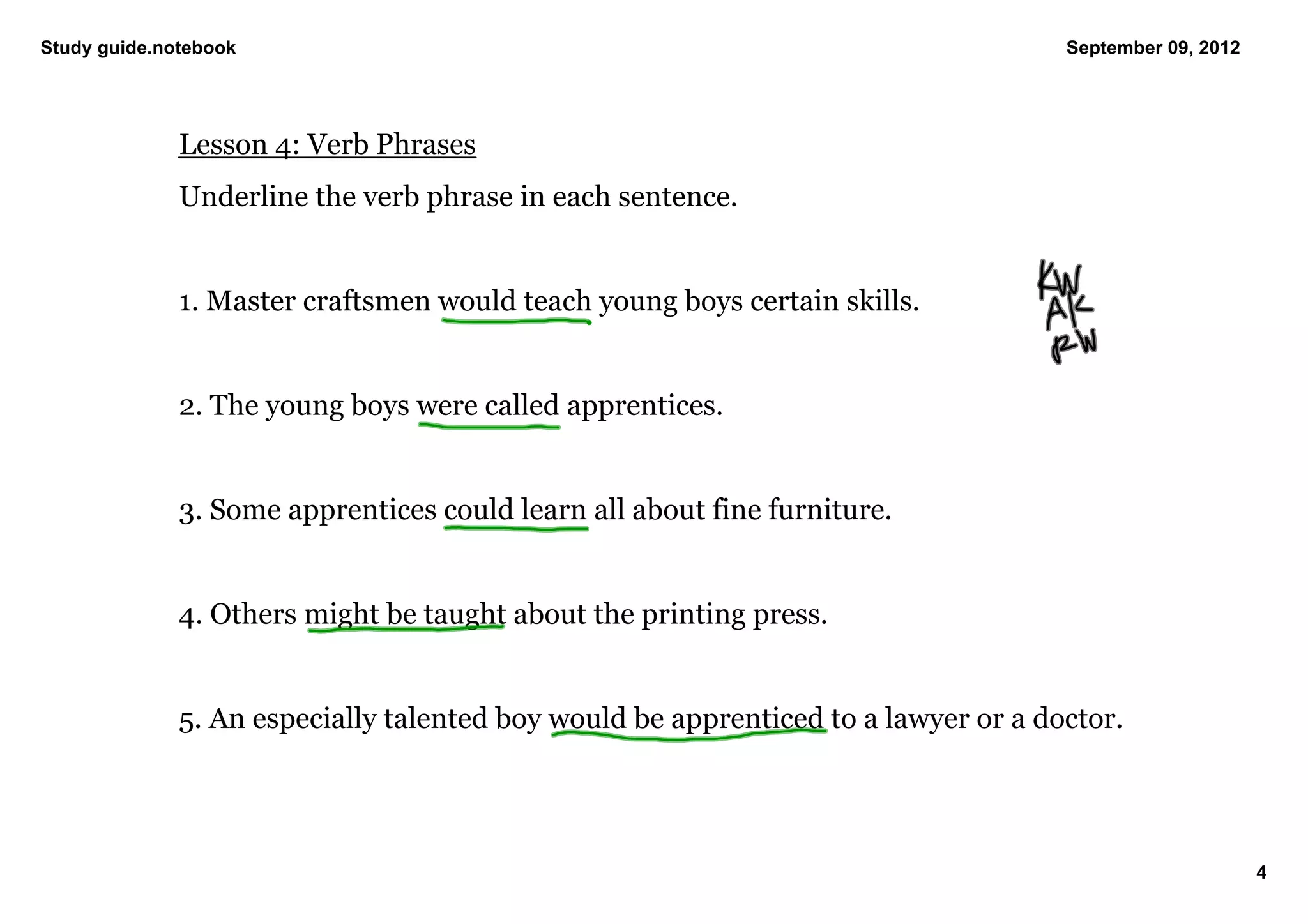 Study guide.notebook                                                                September 09, 2012




              Lesson 4: Verb Phrases
              Underline the verb phrase in each sentence. 


              1. Master craftsmen would teach young boys certain skills. 


              2. The young boys were called apprentices. 


              3. Some apprentices could learn all about fine furniture. 


              4. Others might be taught about the printing press. 


              5. An especially talented boy would be apprenticed to a lawyer or a doctor. 




                                                                                                         4
 