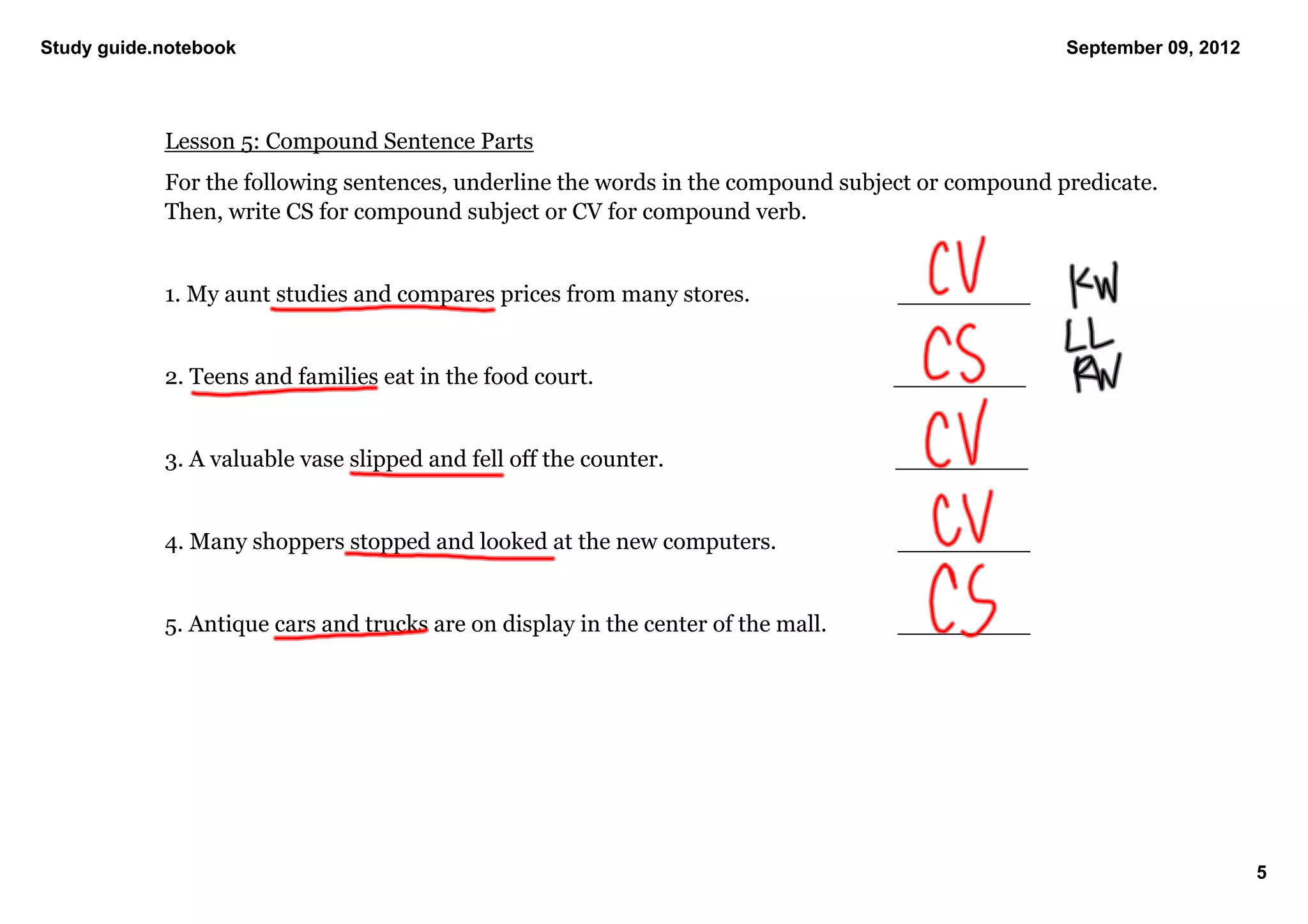 Study guide.notebook                                                                                     September 09, 2012




            Lesson 5: Compound Sentence Parts
            For the following sentences, underline the words in the compound subject or compound predicate. 
            Then, write CS for compound subject or CV for compound verb. 


            1. My aunt studies and compares prices from many stores.                   _________


            2. Teens and families eat in the food court.                                     _________


            3. A valuable vase slipped and fell off the counter.                           _________


            4. Many shoppers stopped and looked at the new computers.                  _________


            5. Antique cars and trucks are on display in the center of the mall.       _________




                                                                                                                              5
 