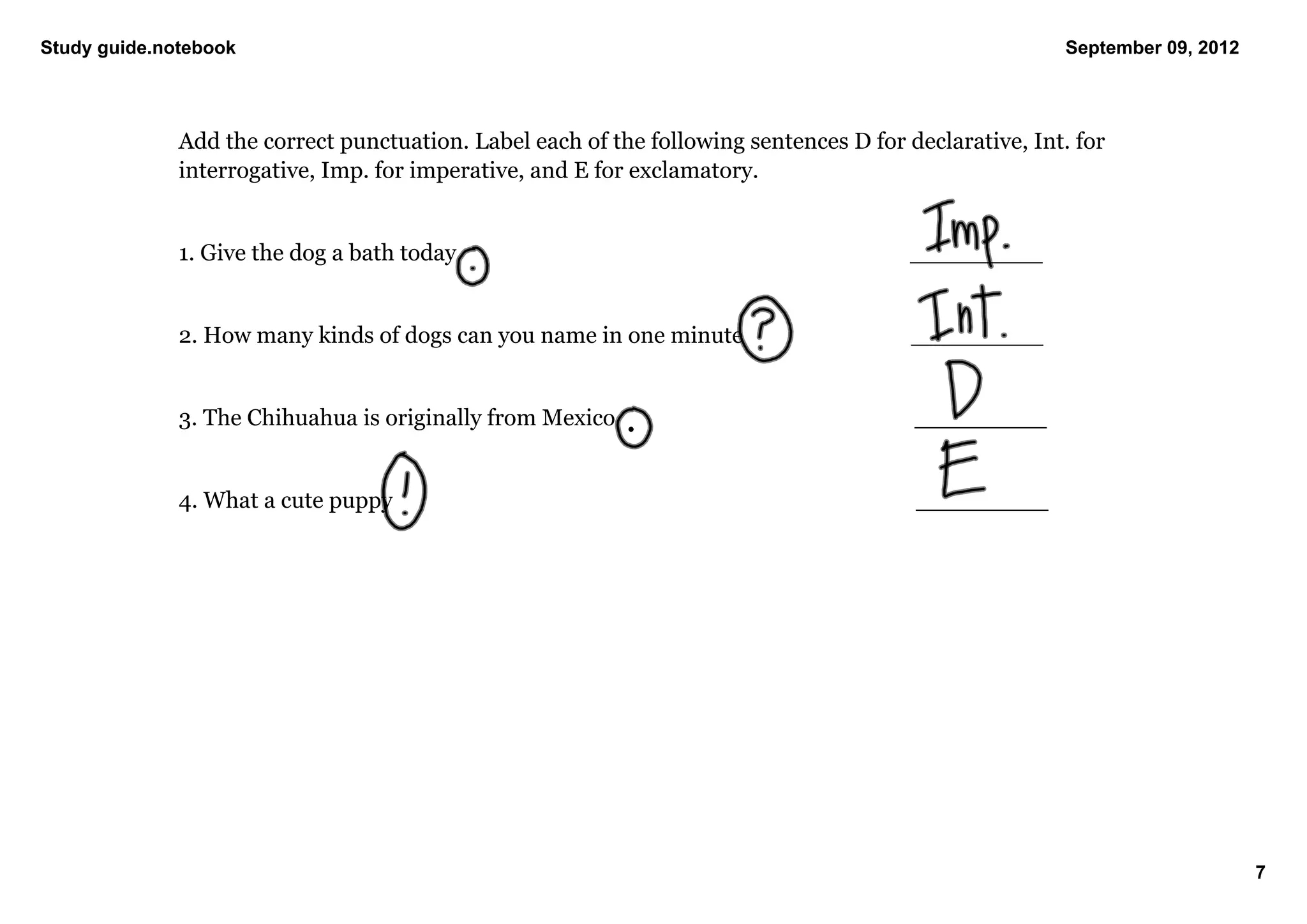 Study guide.notebook                                                                                           September 09, 2012




              Add the correct punctuation. Label each of the following sentences D for declarative, Int. for 
              interrogative, Imp. for imperative, and E for exclamatory. 


              1. Give the dog a bath today                                                        _________


              2. How many kinds of dogs can you name in one minute                         _________


              3. The Chihuahua is originally from Mexico                                      _________


              4. What a cute puppy                                                                 _________




                                                                                                                                    7
 