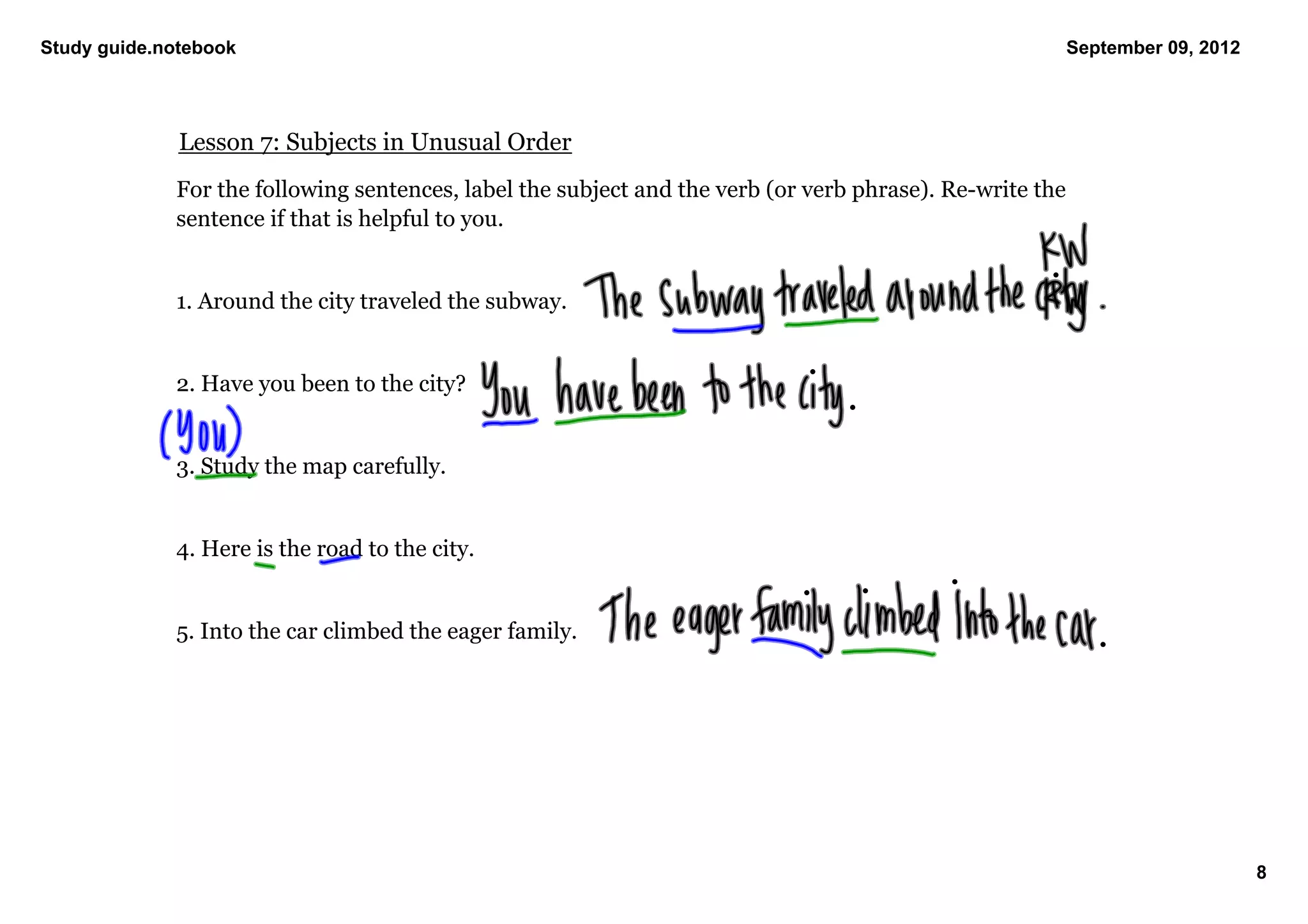 Study guide.notebook                                                                                   September 09, 2012




              Lesson 7: Subjects in Unusual Order
             For the following sentences, label the subject and the verb (or verb phrase). Re­write the 
             sentence if that is helpful to you. 


             1. Around the city traveled the subway. 


             2. Have you been to the city? 


             3. Study the map carefully. 


             4. Here is the road to the city. 


             5. Into the car climbed the eager family. 




                                                                                                                            8
 