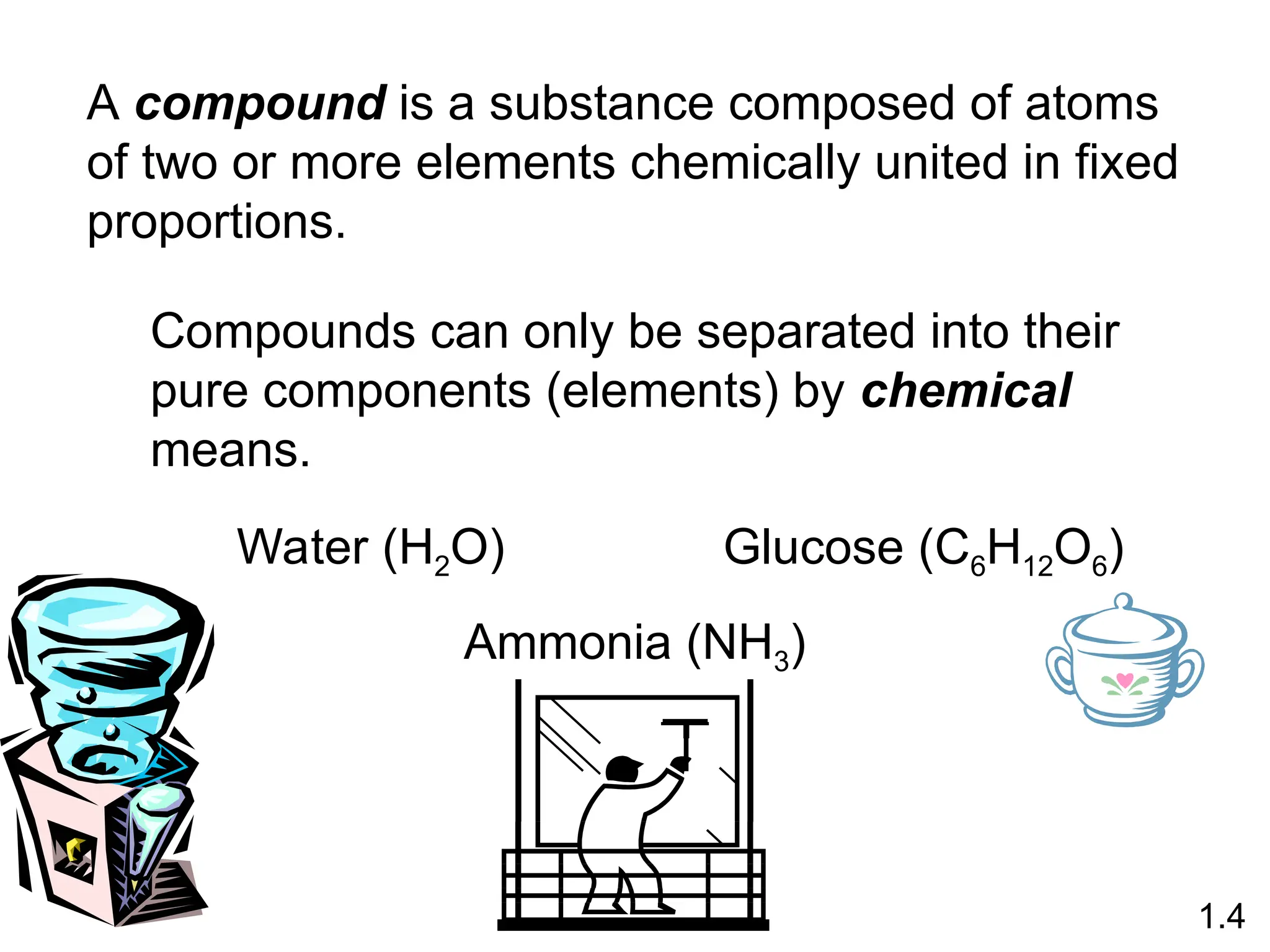 A compound is a substance composed of atoms
of two or more elements chemically united in fixed
proportions.
Compounds can only be separated into their
pure components (elements) by chemical
means.
1.4
Water (H2O) Glucose (C6H12O6)
Ammonia (NH3)
 