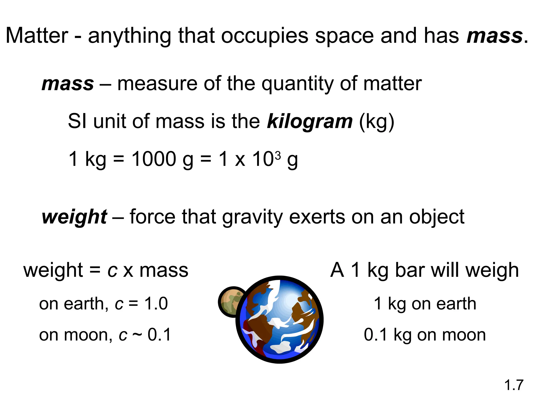 Matter - anything that occupies space and has mass.
mass – measure of the quantity of matter
SI unit of mass is the kilogram (kg)
1 kg = 1000 g = 1 x 103
g
weight – force that gravity exerts on an object
weight = c x mass
on earth, c = 1.0
on moon, c ~ 0.1
1.7
A 1 kg bar will weigh
1 kg on earth
0.1 kg on moon
 