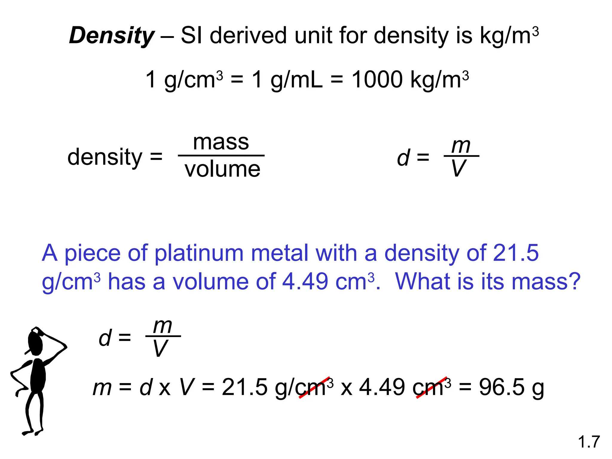 Density – SI derived unit for density is kg/m3
1 g/cm3
= 1 g/mL = 1000 kg/m3
density =
mass
volume d =
m
V
1.7
A piece of platinum metal with a density of 21.5
g/cm3
has a volume of 4.49 cm3
. What is its mass?
d =
m
V
m = d x V = 21.5 g/cm3
x 4.49 cm3
= 96.5 g
 