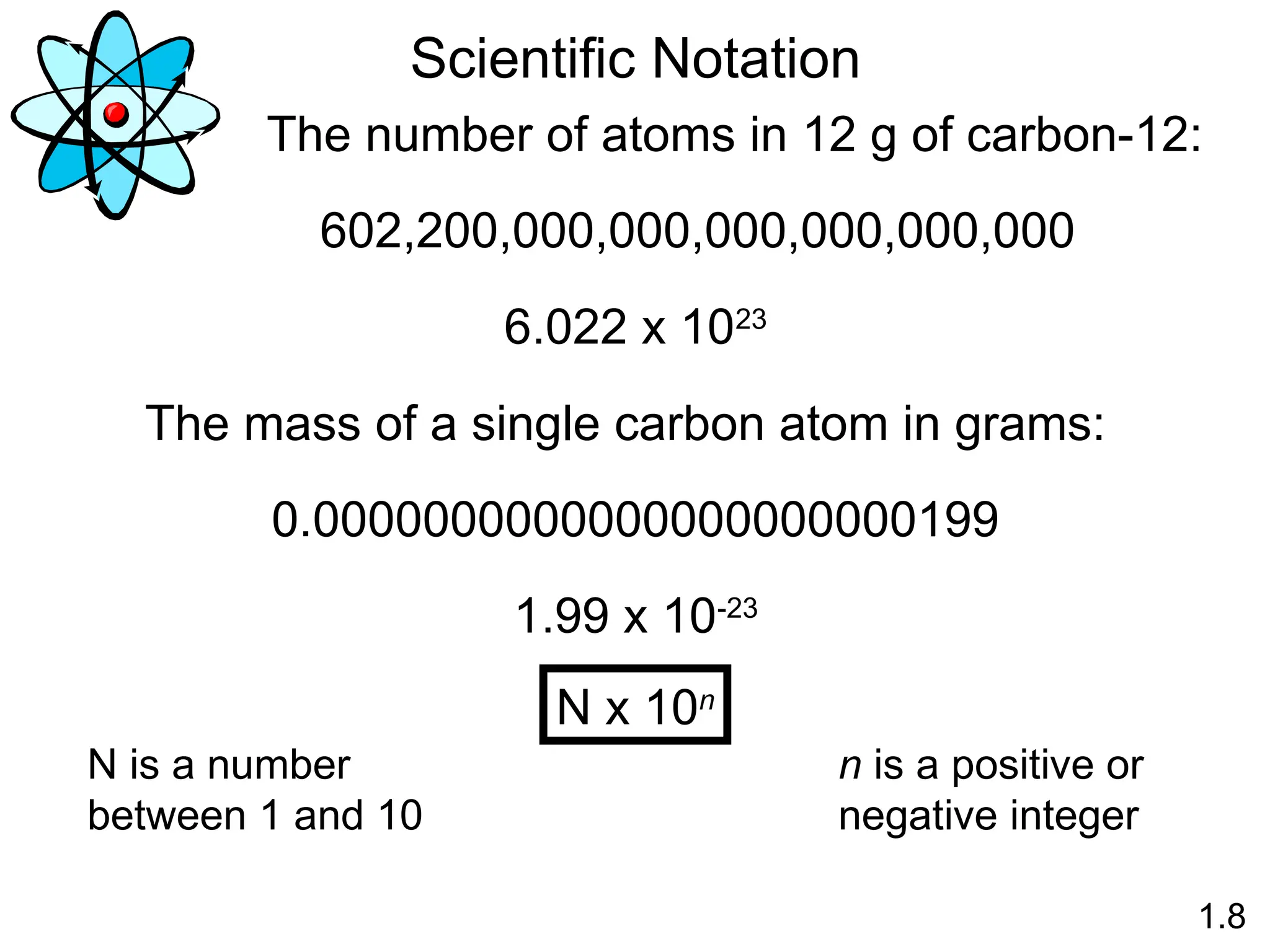 1.8
Scientific Notation
The number of atoms in 12 g of carbon-12:
602,200,000,000,000,000,000,000
6.022 x 1023
The mass of a single carbon atom in grams:
0.0000000000000000000000199
1.99 x 10-23
N x 10n
N is a number
between 1 and 10
n is a positive or
negative integer
 